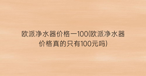 欧派净水器价格一100(欧派净水器价格真的只有100元吗)