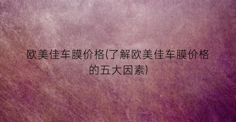 欧美佳车膜价格(了解欧美佳车膜价格的五大因素)