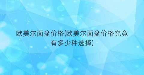 欧美尔面盆价格(欧美尔面盆价格究竟有多少种选择)