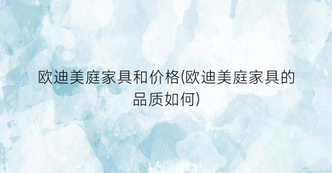 欧迪美庭家具和价格(欧迪美庭家具的品质如何)