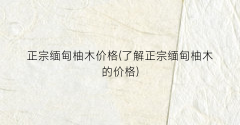 正宗缅甸柚木价格(了解正宗缅甸柚木的价格)