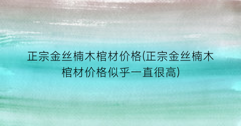 正宗金丝楠木棺材价格(正宗金丝楠木棺材价格似乎一直很高)