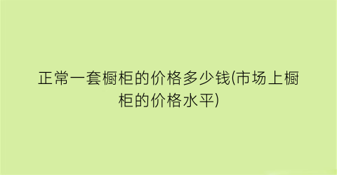 “正常一套橱柜的价格多少钱(市场上橱柜的价格水平)