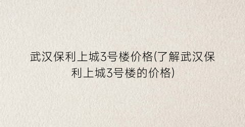 武汉保利上城3号楼价格(了解武汉保利上城3号楼的价格)