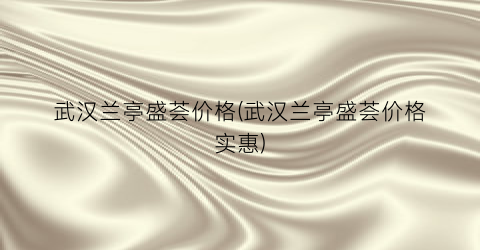 武汉兰亭盛荟价格(武汉兰亭盛荟价格实惠)