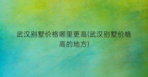 武汉别墅价格哪里更高(武汉别墅价格高的地方)