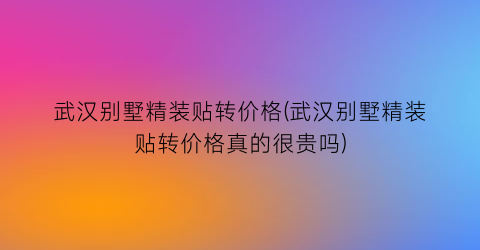 武汉别墅精装贴转价格(武汉别墅精装贴转价格真的很贵吗)
