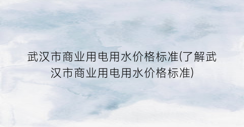 武汉市商业用电用水价格标准(了解武汉市商业用电用水价格标准)
