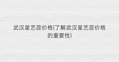 武汉星艺蕊价格(了解武汉星艺蕊价格的重要性)