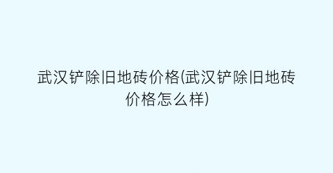 武汉铲除旧地砖价格(武汉铲除旧地砖价格怎么样)