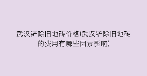 武汉铲除旧地砖价格(武汉铲除旧地砖的费用有哪些因素影响)