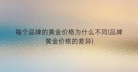 每个品牌的黄金价格为什么不同(品牌黄金价格的差异)
