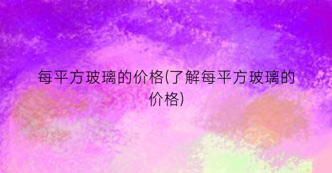每平方玻璃的价格(了解每平方玻璃的价格)