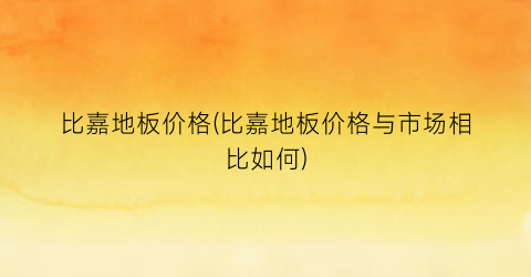 比嘉地板价格(比嘉地板价格与市场相比如何)
