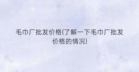 “毛巾厂批发价格(了解一下毛巾厂批发价格的情况)
