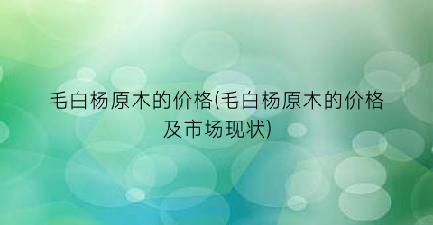 毛白杨原木的价格(毛白杨原木的价格及市场现状)