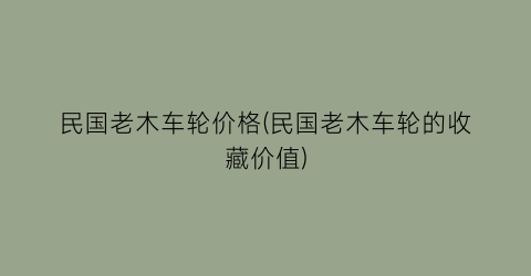民国老木车轮价格(民国老木车轮的收藏价值)