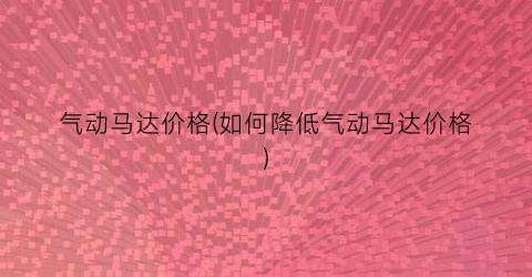 气动马达价格(如何降低气动马达价格)