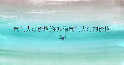 氙气大灯价格(你知道氙气大灯的价格吗)