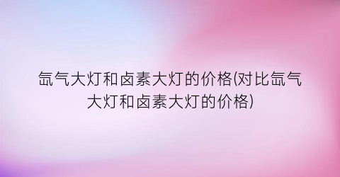 氙气大灯和卤素大灯的价格(对比氙气大灯和卤素大灯的价格)
