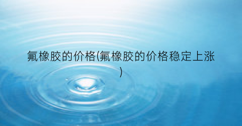 氟橡胶的价格(氟橡胶的价格稳定上涨)