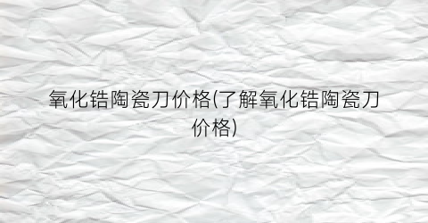氧化锆陶瓷刀价格(了解氧化锆陶瓷刀价格)
