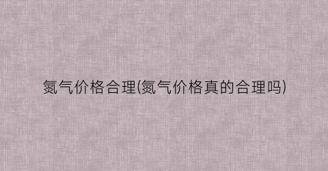 氮气价格合理(氮气价格真的合理吗)
