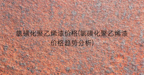 氯磺化聚乙烯漆价格(氯磺化聚乙烯漆价格趋势分析)