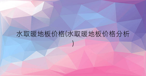 水取暖地板价格(水取暖地板价格分析)