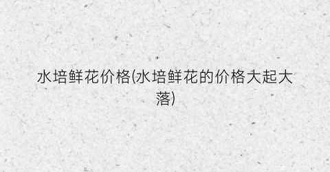 水培鲜花价格(水培鲜花的价格大起大落)