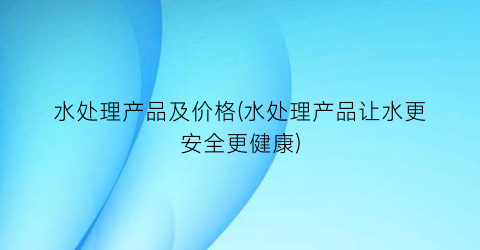 水处理产品及价格(水处理产品让水更安全更健康)
