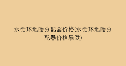 水循环地暖分配器价格(水循环地暖分配器价格暴跌)