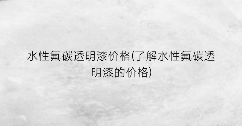 “水性氟碳透明漆价格(了解水性氟碳透明漆的价格)