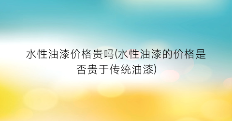 水性油漆价格贵吗(水性油漆的价格是否贵于传统油漆)