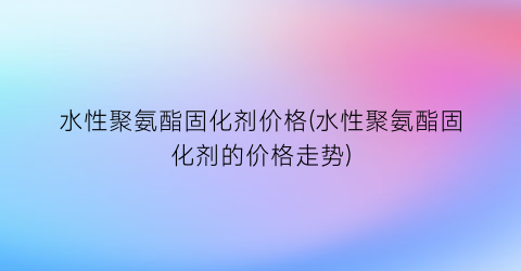 水性聚氨酯固化剂价格(水性聚氨酯固化剂的价格走势)