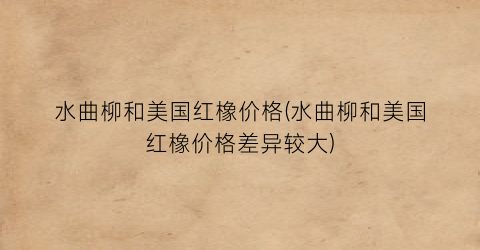 水曲柳和美国红橡价格(水曲柳和美国红橡价格差异较大)
