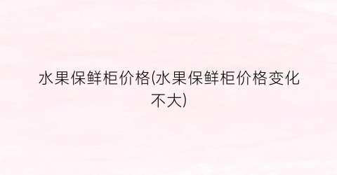 水果保鲜柜价格(水果保鲜柜价格变化不大)