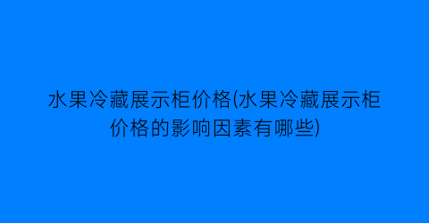 “水果冷藏展示柜价格(水果冷藏展示柜价格的影响因素有哪些)