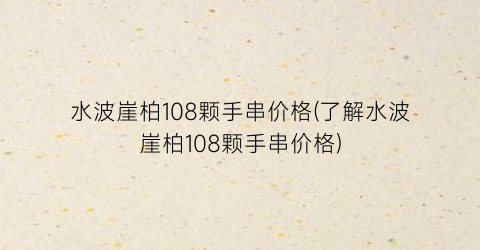 水波崖柏108颗手串价格(了解水波崖柏108颗手串价格)