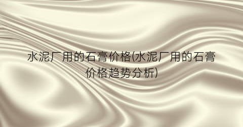 水泥厂用的石膏价格(水泥厂用的石膏价格趋势分析)