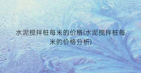 水泥搅拌桩每米的价格(水泥搅拌桩每米的价格分析)
