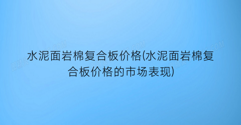 水泥面岩棉复合板价格(水泥面岩棉复合板价格的市场表现)