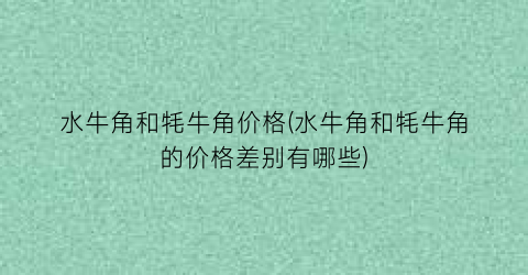 水牛角和牦牛角价格(水牛角和牦牛角的价格差别有哪些)