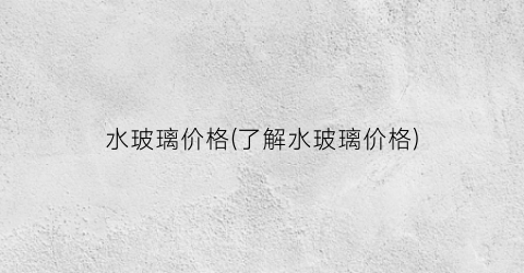 “水玻璃价格(了解水玻璃价格)