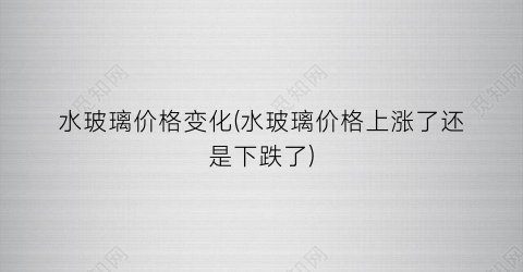 水玻璃价格变化(水玻璃价格上涨了还是下跌了)
