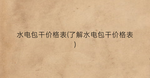 水电包干价格表(了解水电包干价格表)