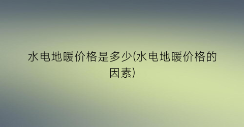 “水电地暖价格是多少(水电地暖价格的因素)