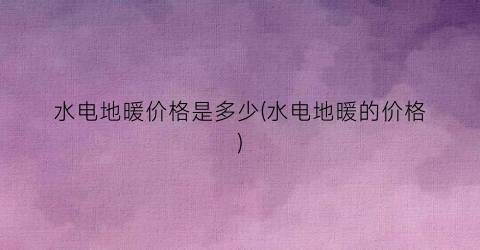 水电地暖价格是多少(水电地暖的价格)