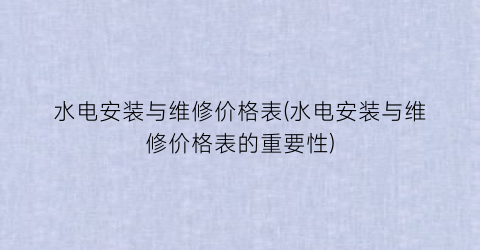 水电安装与维修价格表(水电安装与维修价格表的重要性)