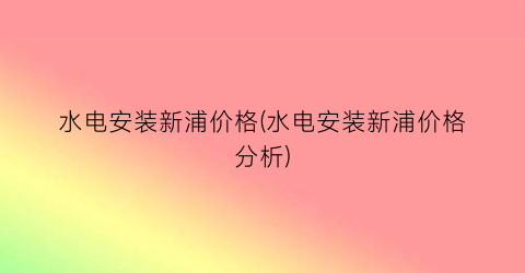 水电安装新浦价格(水电安装新浦价格分析)